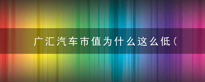 广汇汽车市值为什么这么低(广汇汽车市值为什么这么低呢)