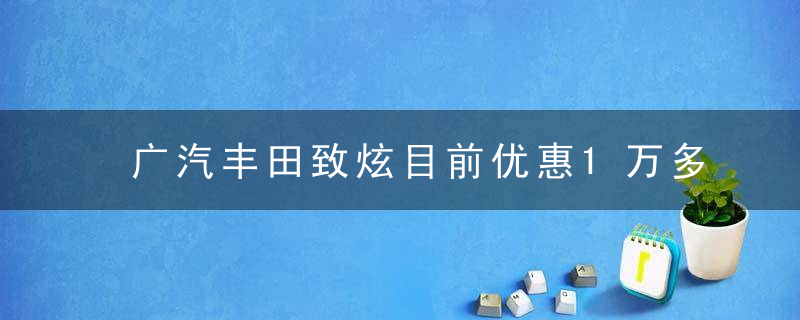 广汽丰田致炫目前优惠1万多（跻身小型车市场第一阵营广汽丰田致炫）