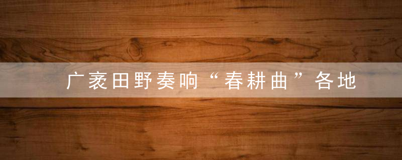 广袤田野奏响“春耕曲”各地春耕生产平稳有序高效推进,