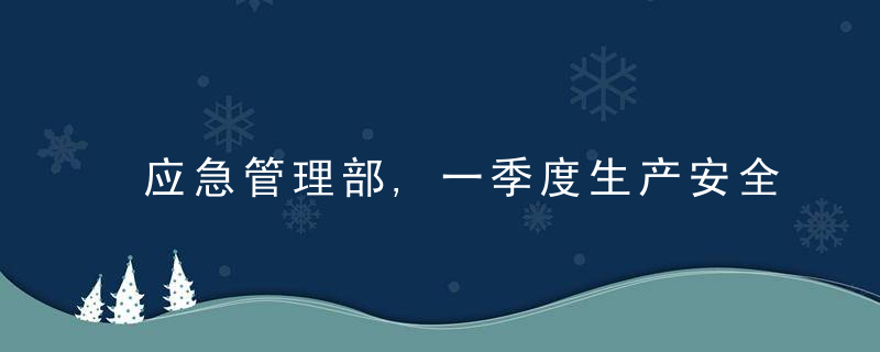 应急管理部,一季度生产安全事故致3935人死亡,重特