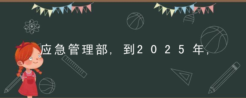 应急管理部,到2025年,建立危险化学品隐患排查治理