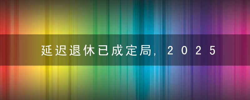 延迟退休已成定局,2025年能全面实施吗60后可能