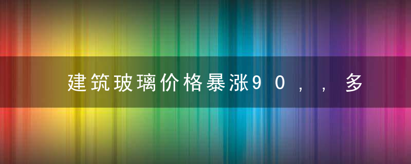 建筑玻璃价格暴涨90,,多厂家库存仅8天,下游企业,