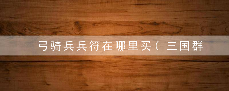 弓骑兵兵符在哪里买(三国群英传OL骑兵类兵符的出处分享)