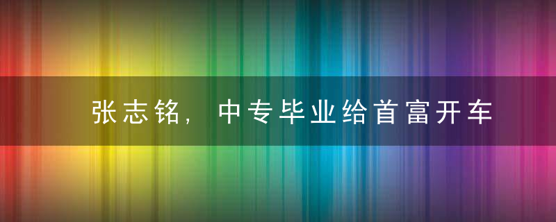 张志铭,中专毕业给首富开车,因长相被首富妹妹看上,赚