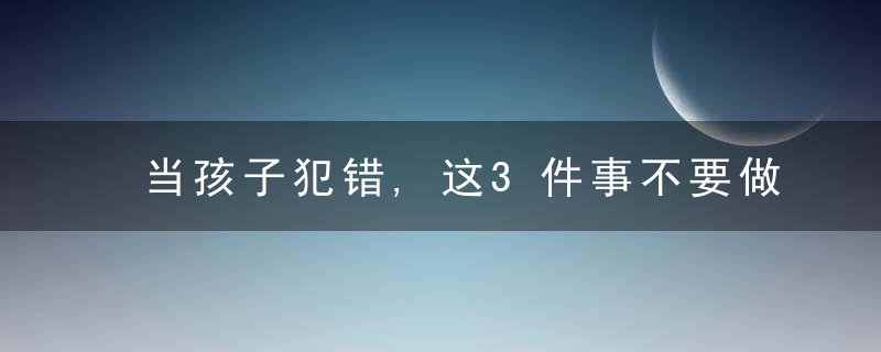 当孩子犯错,这3件事不要做,这3句话也不要随便说