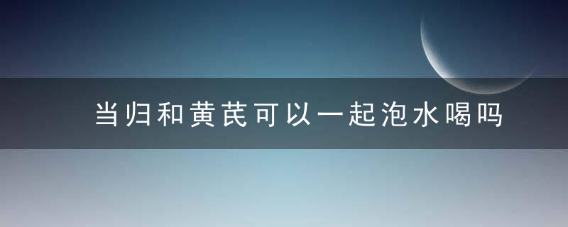 当归和黄芪可以一起泡水喝吗 当归和黄芪能不能一起泡水喝