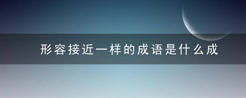 形容接近一样的成语是什么成语是什么