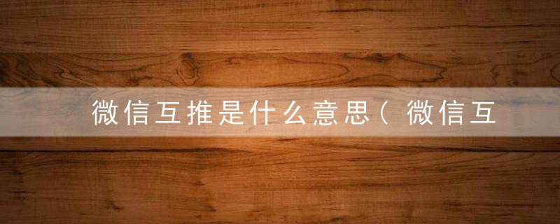 微信互推是什么意思(微信互推的意思)