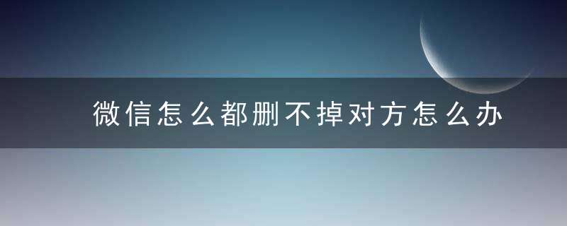 微信怎么都删不掉对方怎么办