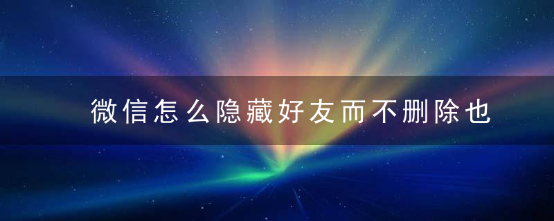 微信怎么隐藏好友而不删除也不拉黑 微信隐藏好友怎么解除