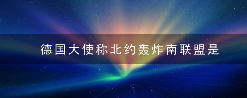 德国大使称北约轰炸南联盟是必要的,塞尔维亚官员,厚颜