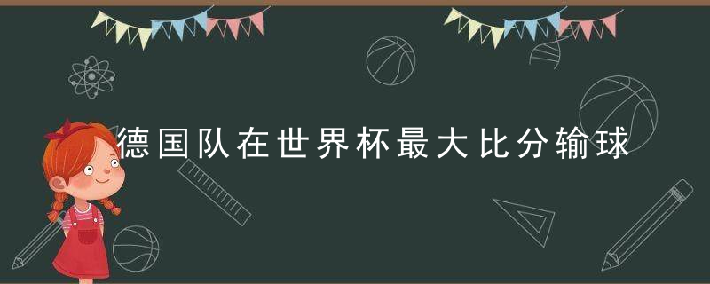 德国队在世界杯最大比分输球(德国队在世界杯最大比分输球是谁)