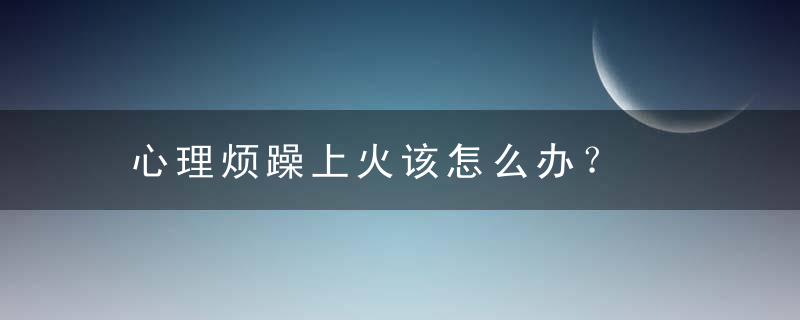 心理烦躁上火该怎么办？，心里烦躁容易发火