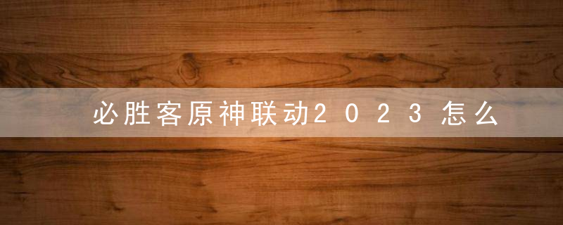 必胜客原神联动2023怎么预约 必胜客原神联动2023哪些城市有