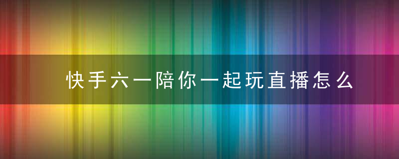 快手六一陪你一起玩直播怎么预约 快手六一陪你一起玩直播如何预约