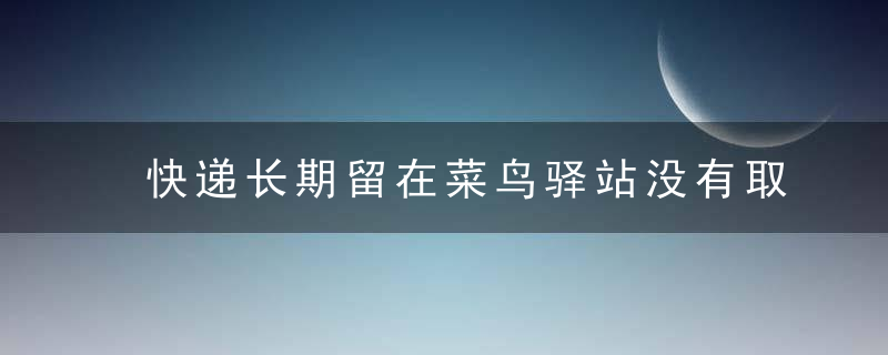 快递长期留在菜鸟驿站没有取走会怎样？