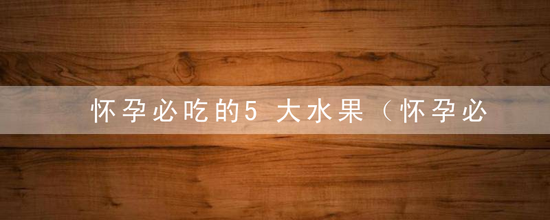 怀孕必吃的5大水果（怀孕必吃的有哪5大水果呢）