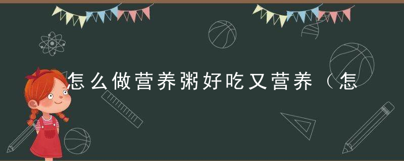 怎么做营养粥好吃又营养（怎么做营养粥好吃又营养好吃）