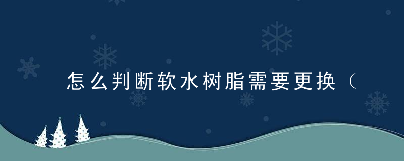 怎么判断软水树脂需要更换（怎么才能看出来软水机树脂该换了?）