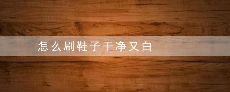 怎么刷鞋子干净又白，怎么刷鞋子干净又不臭