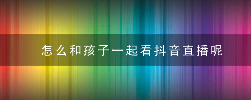 怎么和孩子一起看抖音直播呢