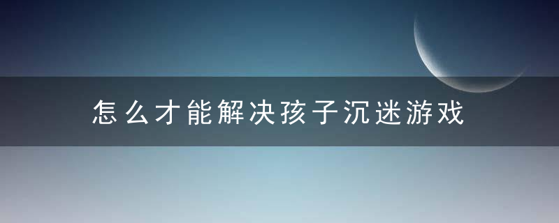 怎么才能解决孩子沉迷游戏