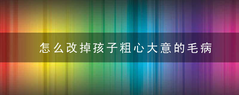 怎么改掉孩子粗心大意的毛病 改掉孩子粗心大意的方法