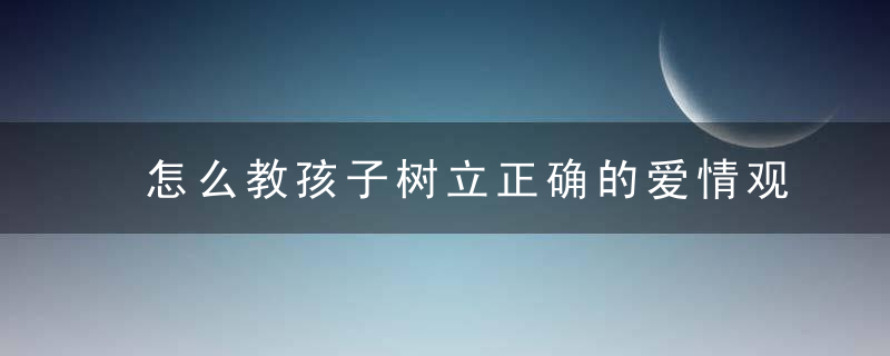 怎么教孩子树立正确的爱情观 如何教孩子树立正确的爱情观