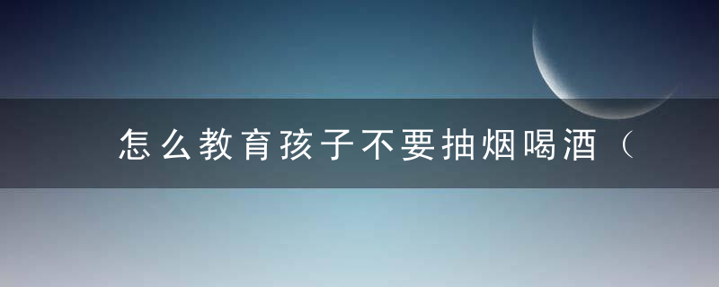 怎么教育孩子不要抽烟喝酒（怎么教育孩子不要抽烟喝酒喝茶）