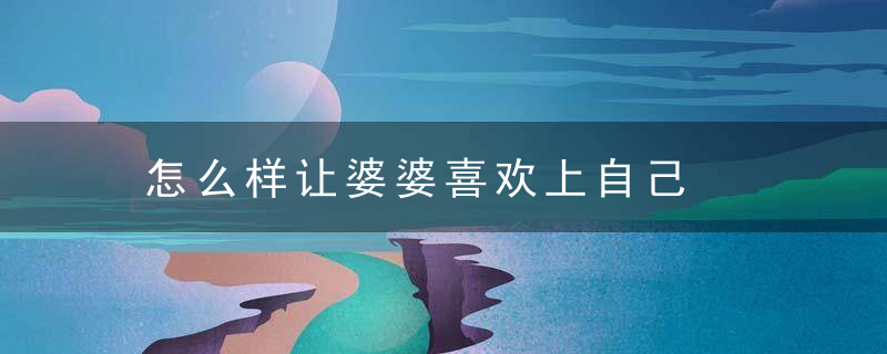 怎么样让婆婆喜欢上自己，怎么样让婆婆喜欢你