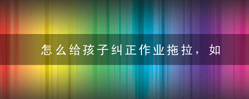 怎么给孩子纠正作业拖拉，如何纠正孩子作业拖拉的方法