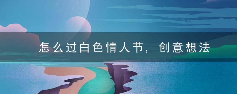 怎么过白色情人节,创意想法留住浪漫