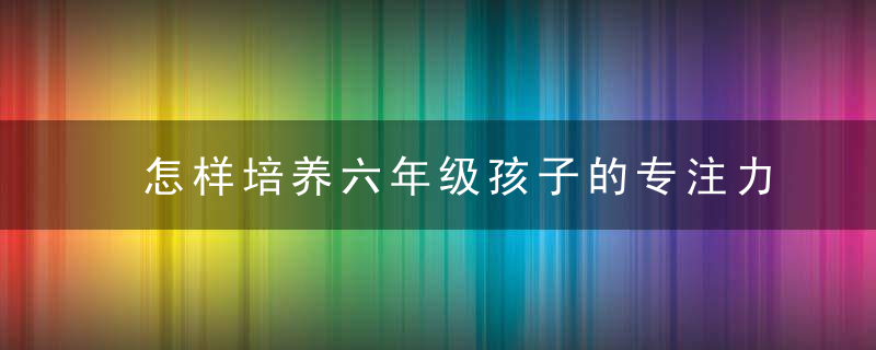 怎样培养六年级孩子的专注力