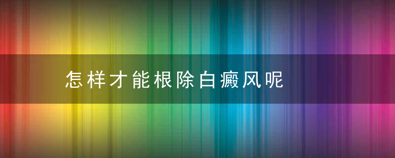 怎样才能根除白癜风呢，怎样才能根除白头发