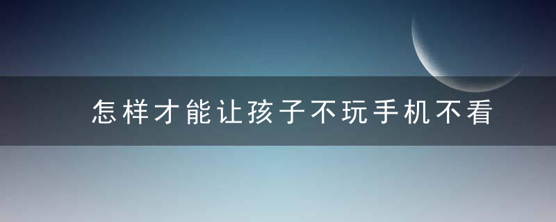 怎样才能让孩子不玩手机不看电视 让孩子轻松远离手机电视的方法