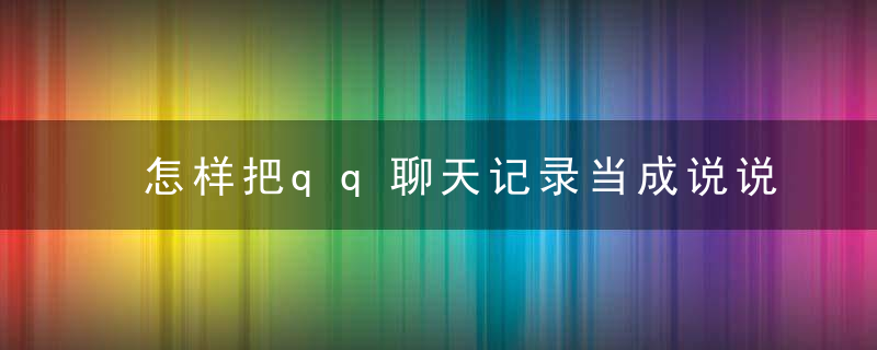 怎样把qq聊天记录当成说说发 把qq聊天记录当成说说发的方法有哪些