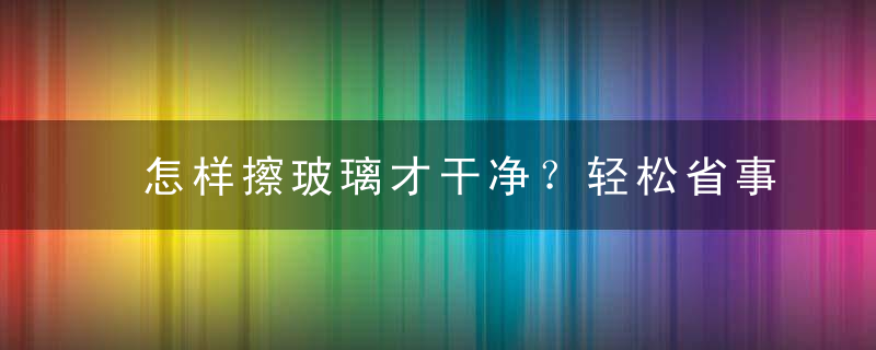 怎样擦玻璃才干净？轻松省事擦玻璃小窍门，怎样才能把玻璃擦干