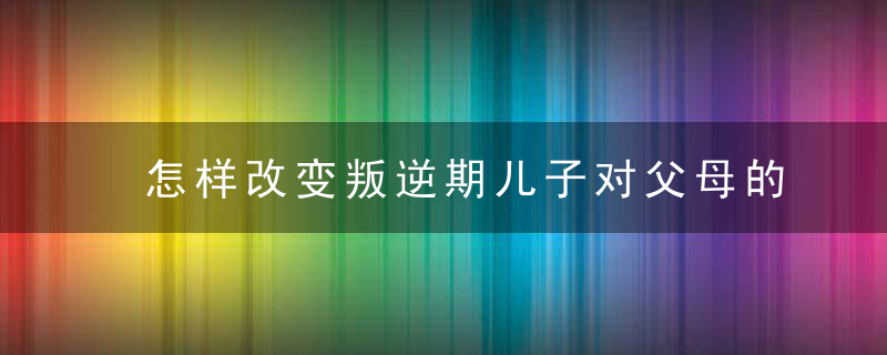 怎样改变叛逆期儿子对父母的态度