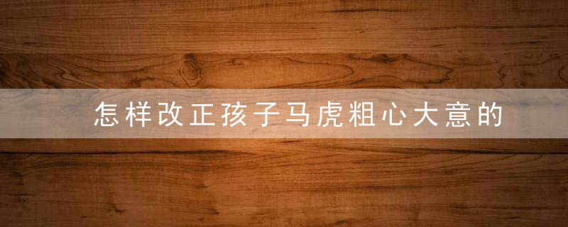 怎样改正孩子马虎粗心大意的坏习惯 孩子马虎粗心大意如何改掉