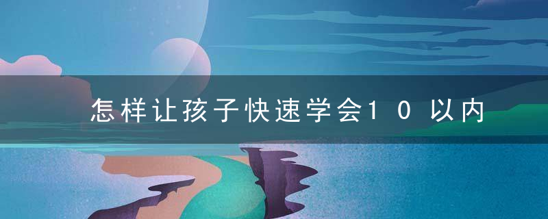 怎样让孩子快速学会10以内加减（即可让5岁宝宝轻松快速理解10以内的加减法）