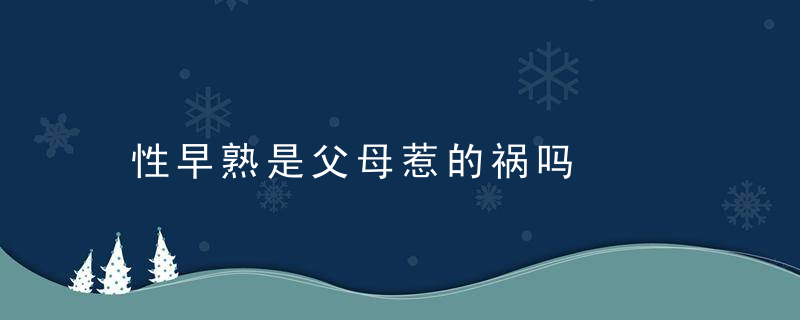 性早熟是父母惹的祸吗，父母性早熟会遗传吗