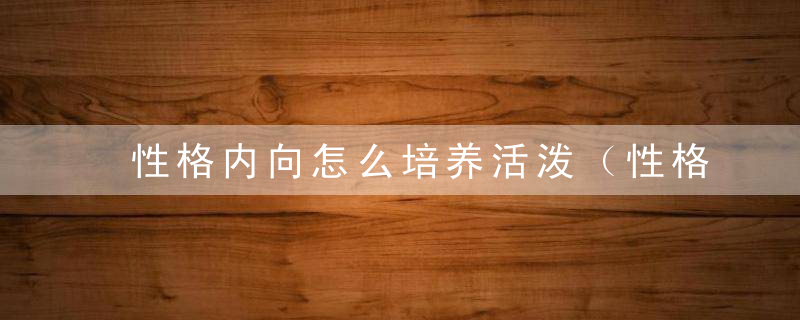 性格内向怎么培养活泼（性格内向怎么培养活泼的人）