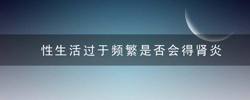 性生活过于频繁是否会得肾炎，性生活过于频繁对女性