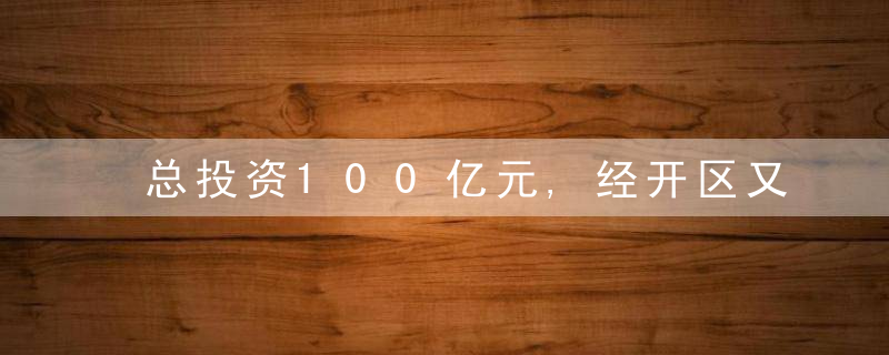 总投资100亿元,经开区又签大项目