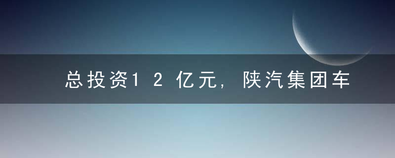 总投资12亿元,陕汽集团车架生产基地建设项目开工