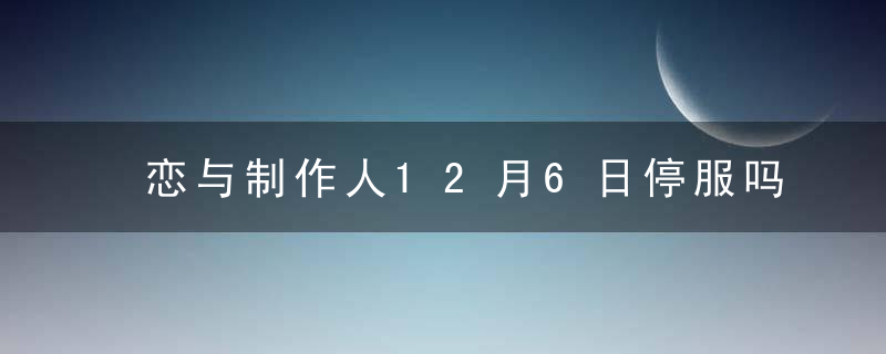 恋与制作人12月6日停服吗-恋与制作人12月6日怎么玩不了-2022年12月6日停服公告一览 最新版 官方下载