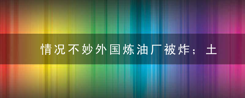 情况不妙外国炼油厂被炸；土耳其逮捕外国外交官；美英