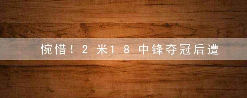 惋惜！2米18中锋夺冠后遭到弃用，投奔杨鸣也许是个好选择