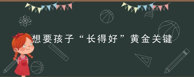 想要孩子“长得好”黄金关键得抓好,儿童临床营养教授